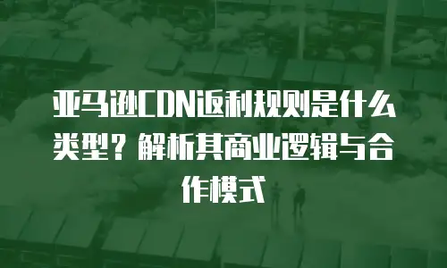 亚马逊CDN返利规则是什么类型？解析其商业逻辑与合作模式