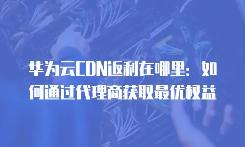 华为云CDN返利在哪里：如何通过代理商获取最优权益