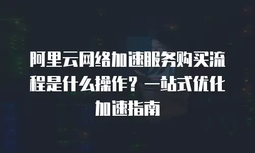 阿里云网络加速服务购买流程是什么操作？一站式优化加速指南
