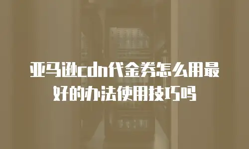 亚马逊cdn代金券怎么用最好的办法使用技巧吗