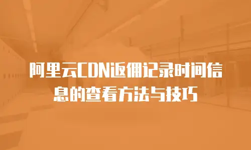 阿里云CDN返佣记录时间信息的查看方法与技巧