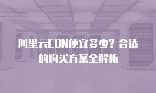 阿里云CDN便宜多少？合适的购买方案全解析