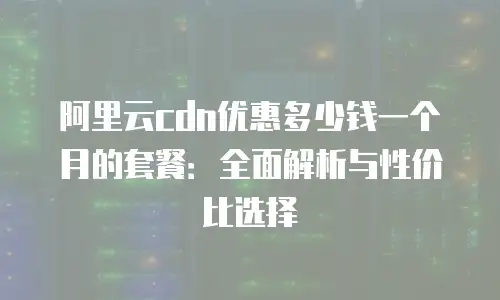 阿里云cdn优惠多少钱一个月的套餐：全面解析与性价比选择
