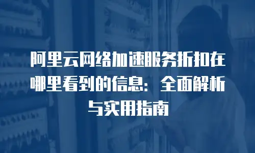 阿里云网络加速服务折扣在哪里看到的信息：全面解析与实用指南