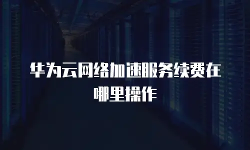 华为云网络加速服务续费在哪里操作