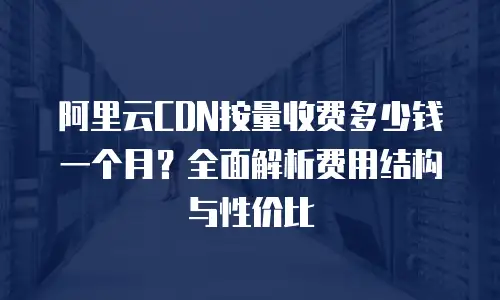 阿里云CDN按量收费多少钱一个月？全面解析费用结构与性价比