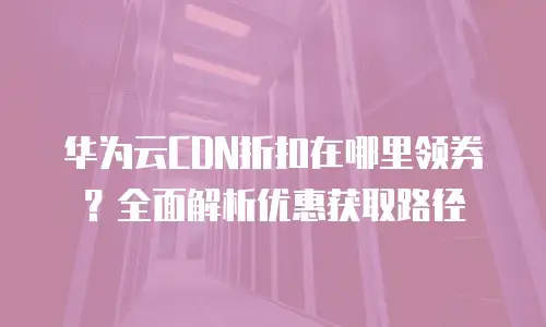 华为云CDN折扣在哪里领券？全面解析优惠获取路径