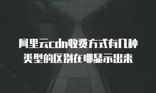 阿里云cdn收费方式有几种类型的区别在哪显示出来