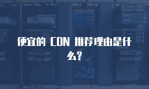 便宜的 CDN 推荐理由是什么？