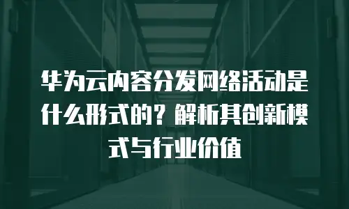华为云内容分发网络活动是什么形式的？解析其创新模式与行业价值