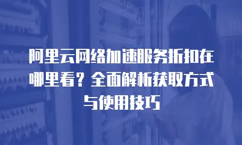 阿里云网络加速服务折扣在哪里看？全面解析获取方式与使用技巧