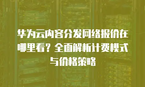 华为云内容分发网络报价在哪里看？全面解析计费模式与价格策略