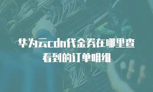 华为云cdn代金券在哪里查看到的订单明细
