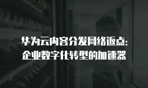 华为云内容分发网络返点：企业数字化转型的加速器