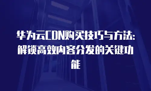 华为云CDN购买技巧与方法：解锁高效内容分发的关键功能