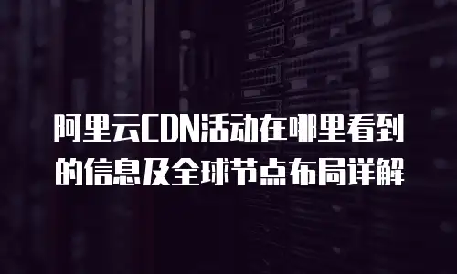 阿里云CDN活动在哪里看到的信息及全球节点布局详解