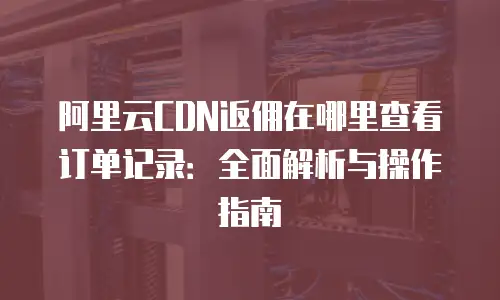 阿里云CDN返佣在哪里查看订单记录：全面解析与操作指南