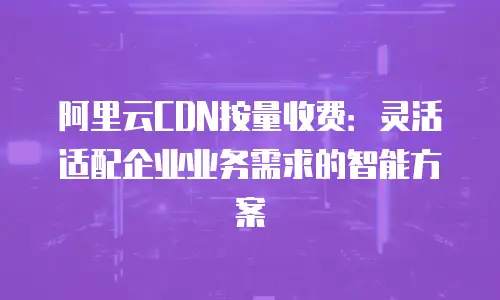 阿里云CDN按量收费：灵活适配企业业务需求的智能方案