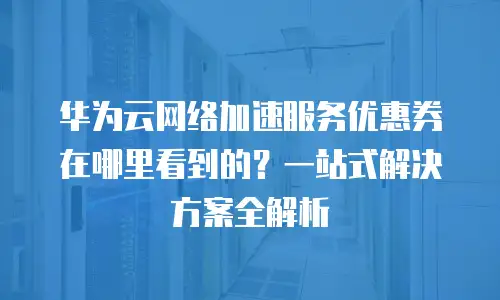 华为云网络加速服务优惠券在哪里看到的？一站式解决方案全解析