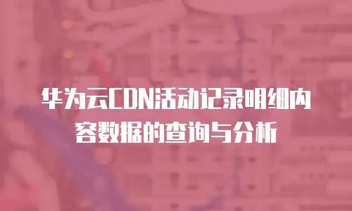 华为云CDN活动记录明细内容数据的查询与分析