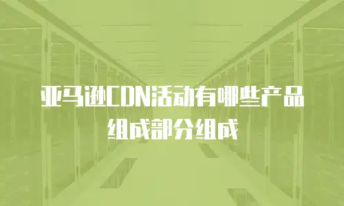 亚马逊CDN活动有哪些产品组成部分组成
