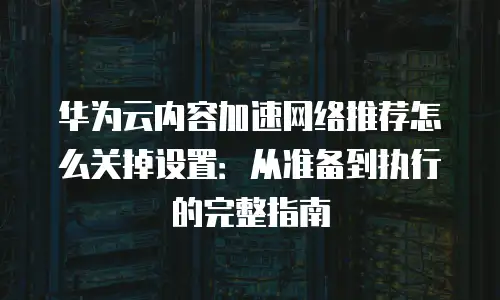 华为云内容加速网络推荐怎么关掉设置：从准备到执行的完整指南