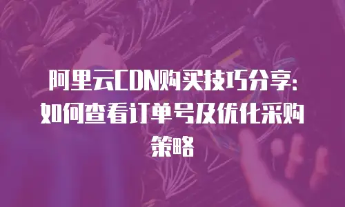 阿里云CDN购买技巧分享：如何查看订单号及优化采购策略