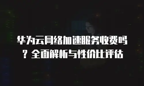 华为云网络加速服务收费吗？全面解析与性价比评估