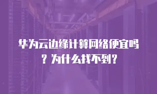 华为云边缘计算网络便宜吗？为什么找不到？