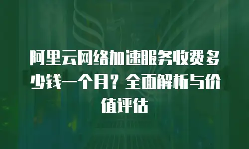 阿里云网络加速服务收费多少钱一个月？全面解析与价值评估
