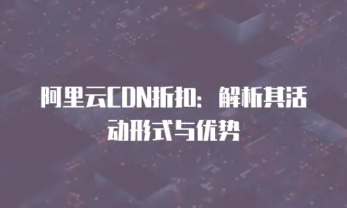 阿里云CDN折扣：解析其活动形式与优势