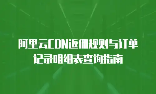阿里云CDN返佣规则与订单记录明细表查询指南