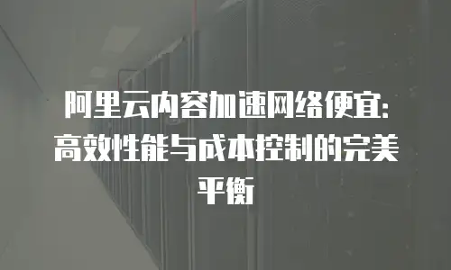 阿里云内容加速网络便宜：高效性能与成本控制的完美平衡