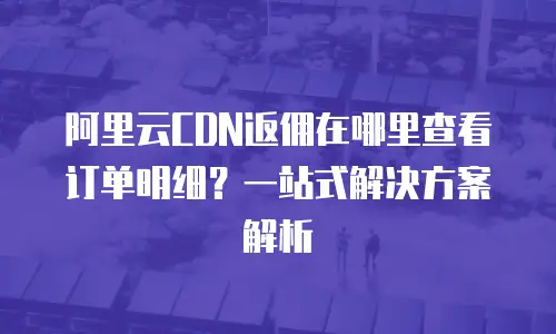 阿里云CDN返佣在哪里查看订单明细？一站式解决方案解析