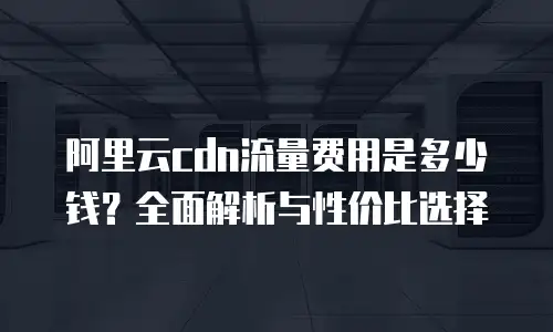 阿里云cdn流量费用是多少钱？全面解析与性价比选择