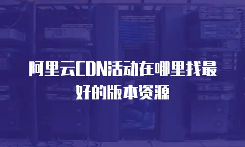 阿里云CDN活动在哪里找最好的版本资源