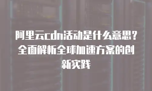 阿里云cdn活动是什么意思？全面解析全球加速方案的创新实践