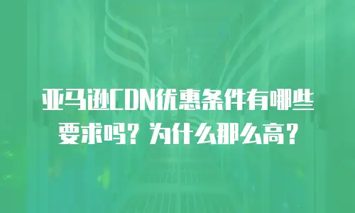 亚马逊CDN优惠条件有哪些要求吗？为什么那么高？