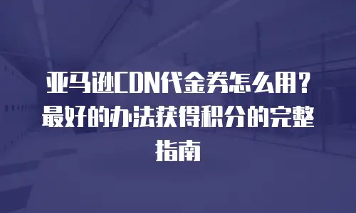 亚马逊CDN代金券怎么用？最好的办法获得积分的完整指南