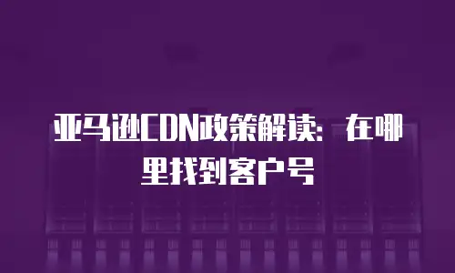亚马逊CDN政策解读：在哪里找到客户号