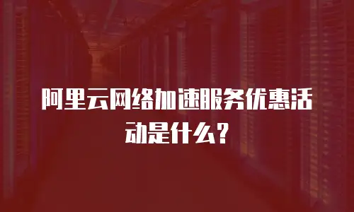 阿里云网络加速服务优惠活动是什么？