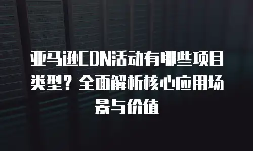 亚马逊CDN活动有哪些项目类型？全面解析核心应用场景与价值