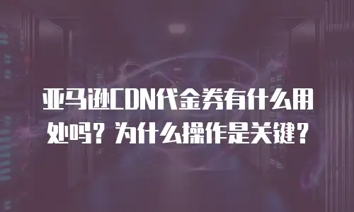 亚马逊CDN代金券有什么用处吗？为什么操作是关键？