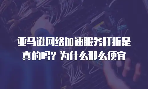 亚马逊网络加速服务打折是真的吗？为什么那么便宜