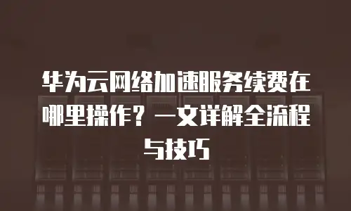 华为云网络加速服务续费在哪里操作？一文详解全流程与技巧