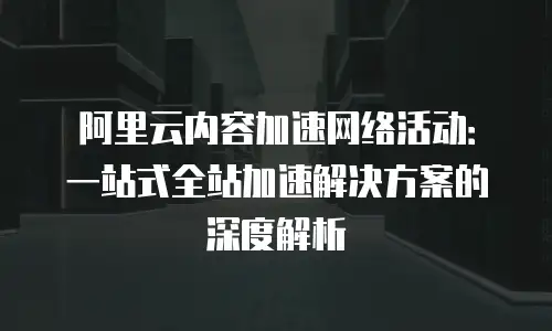 阿里云内容加速网络活动：一站式全站加速解决方案的深度解析