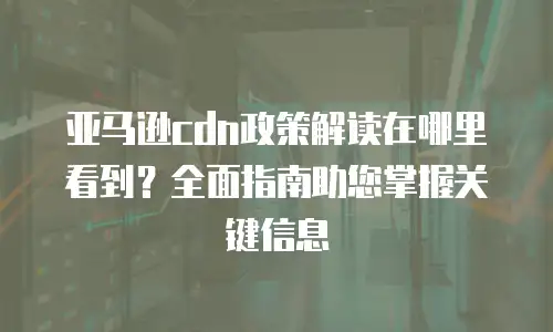 亚马逊cdn政策解读在哪里看到？全面指南助您掌握关键信息
