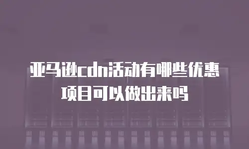 亚马逊cdn活动有哪些优惠项目可以做出来吗