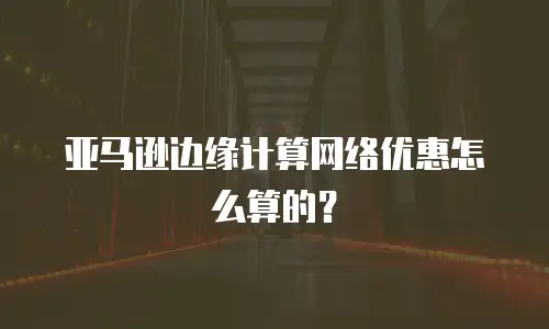 亚马逊边缘计算网络优惠怎么算的？