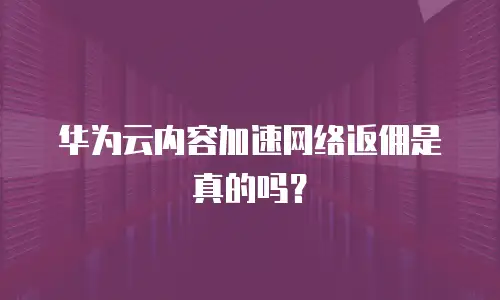 华为云内容加速网络返佣是真的吗？
